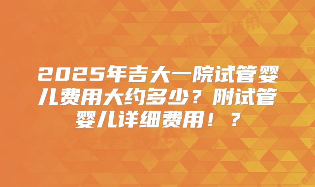 2025年吉大一院试管婴儿费用大约多少？附试管婴儿详细费用！？