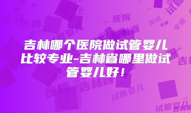 吉林哪个医院做试管婴儿比较专业-吉林省哪里做试管婴儿好！