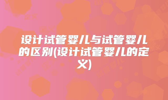 设计试管婴儿与试管婴儿的区别(设计试管婴儿的定义)