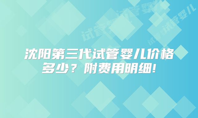 沈阳第三代试管婴儿价格多少？附费用明细!