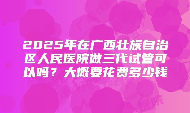 2025年在广西壮族自治区人民医院做三代试管可以吗？大概要花费多少钱