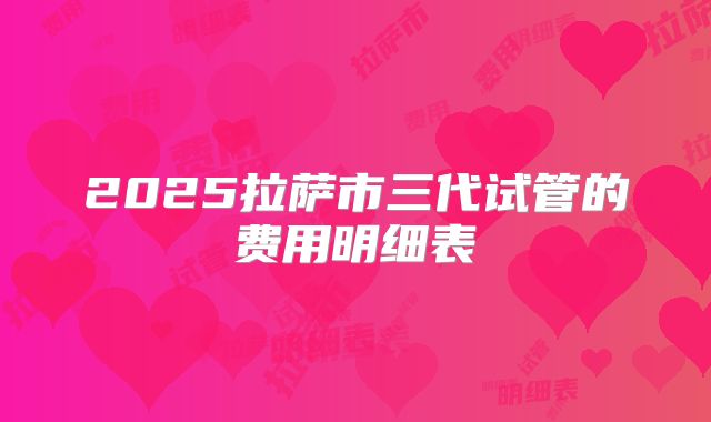 2025拉萨市三代试管的费用明细表