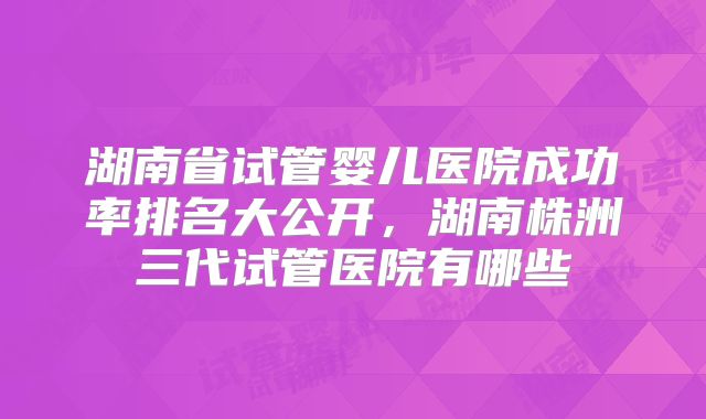 湖南省试管婴儿医院成功率排名大公开,湖南株洲三代试管医院有哪些
