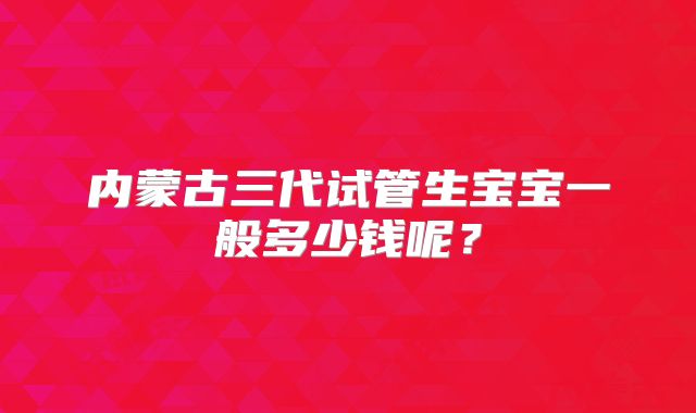 内蒙古三代试管生宝宝一般多少钱呢?