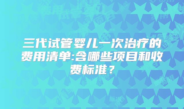 三代试管婴儿一次治疗的费用清单:含哪些项目和收费标准?