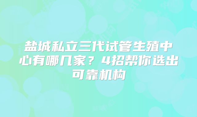 盐城私立三代试管生殖中心有哪几家？4招帮你选出可靠机构