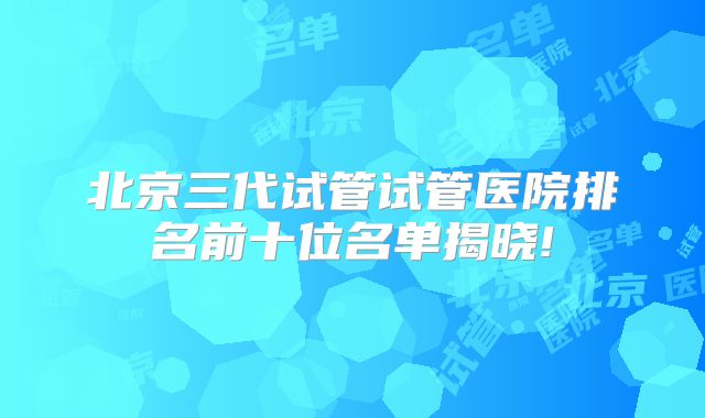 北京三代试管试管医院排名前十位名单揭晓!
