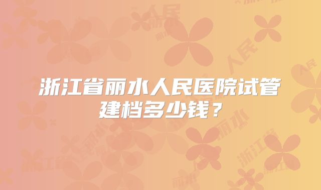 浙江省丽水人民医院试管建档多少钱？