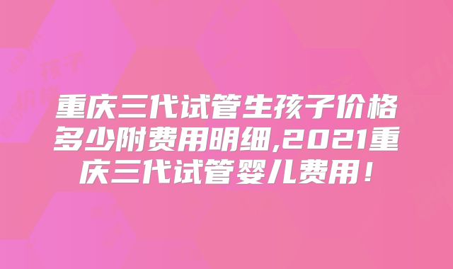 重庆三代试管生孩子价格多少附费用明细,2021重庆三代试管婴儿费用！