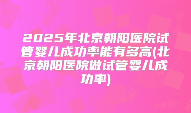 2025年北京朝阳医院试管婴儿成功率能有多高(北京朝阳医院做试管婴儿成功率)