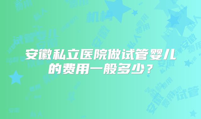 安徽私立医院做试管婴儿的费用一般多少？
