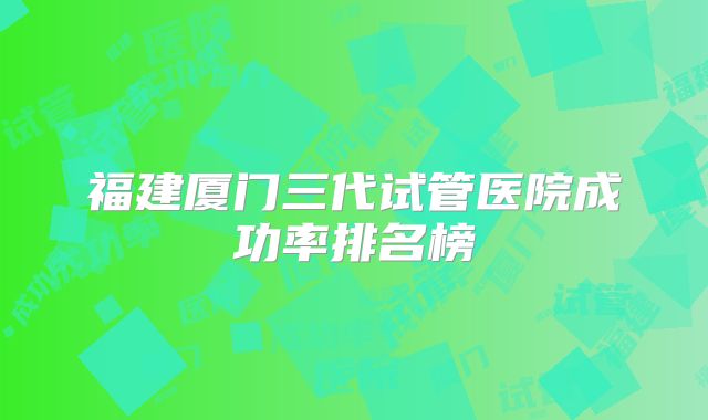 福建厦门三代试管医院成功率排名榜