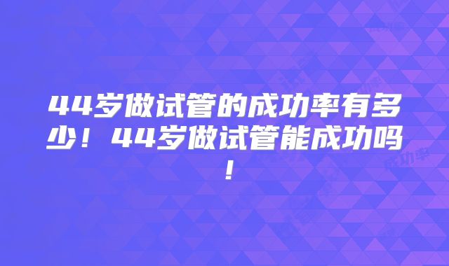 44岁做试管的成功率有多少！44岁做试管能成功吗！