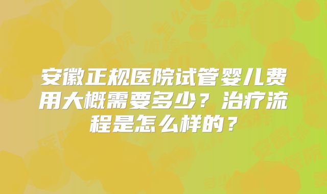 安徽正规医院试管婴儿费用大概需要多少？治疗流程是怎么样的？