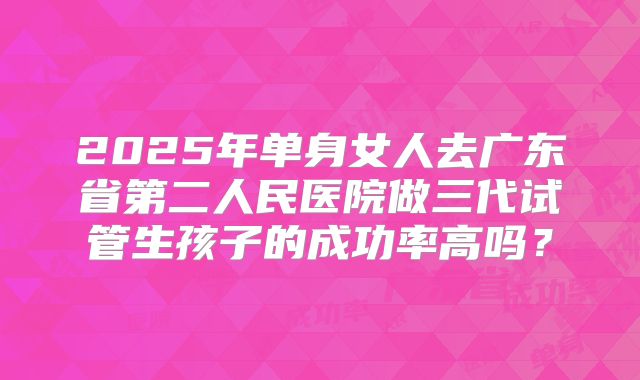 2025年单身女人去广东省第二人民医院做三代试管生孩子的成功率高吗？