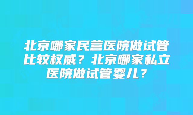 北京哪家民营医院做试管比较权威?北京哪家私立医院做试管婴儿?