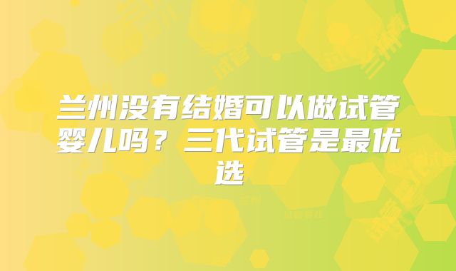 兰州没有结婚可以做试管婴儿吗？三代试管是最优选