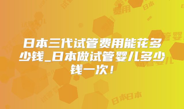 日本三代试管费用能花多少钱_日本做试管婴儿多少钱一次！