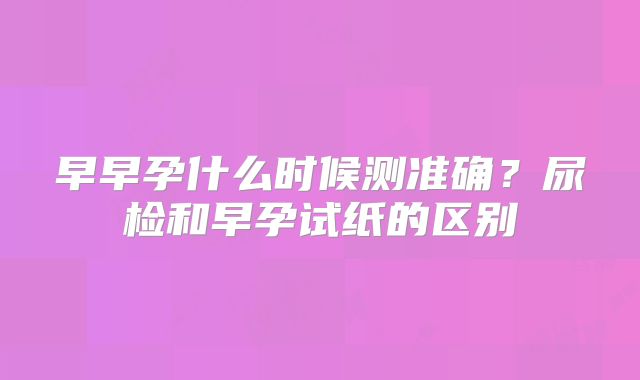 早早孕什么时候测准确？尿检和早孕试纸的区别