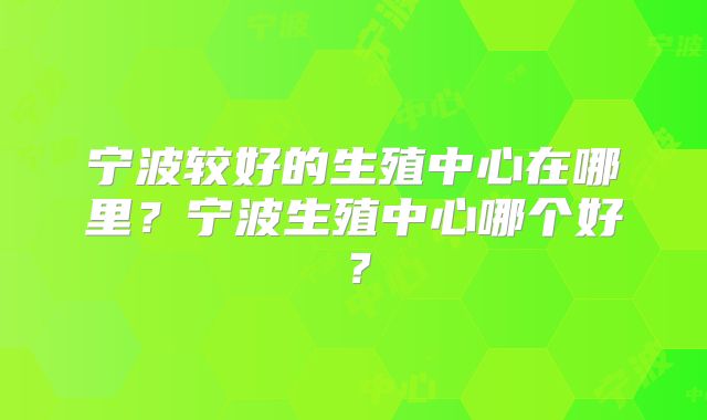 宁波较好的生殖中心在哪里?宁波生殖中心哪个好?