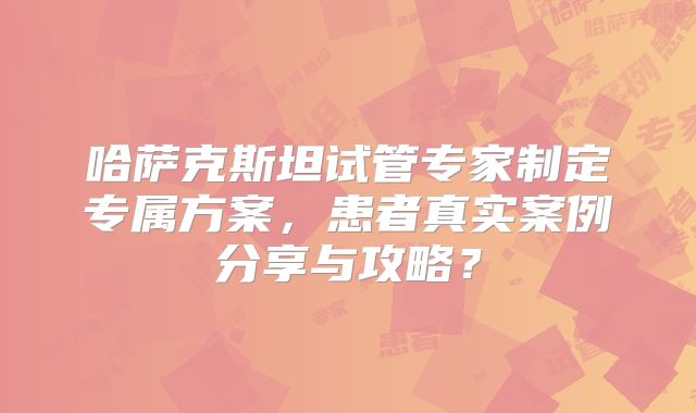 哈萨克斯坦试管专家制定专属方案，患者真实案例分享与攻略？