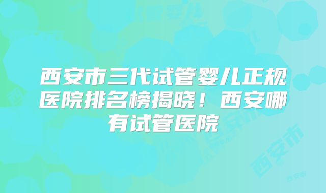 西安市三代试管婴儿正规医院排名榜揭晓!西安哪有试管医院