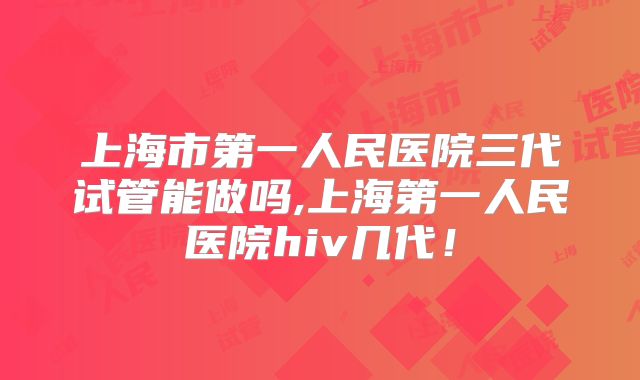 上海市第一人民医院三代试管能做吗,上海第一人民医院hiv几代！