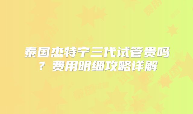 泰国杰特宁三代试管贵吗?费用明细攻略详解