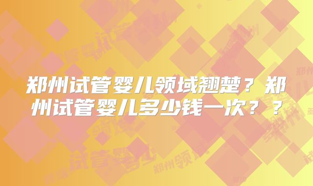 郑州试管婴儿领域翘楚？郑州试管婴儿多少钱一次？？