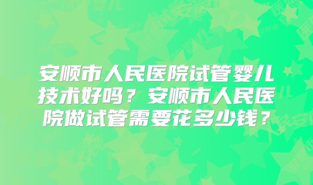 安顺市人民医院试管婴儿技术好吗?安顺市人民医院做试管需要花多少钱?