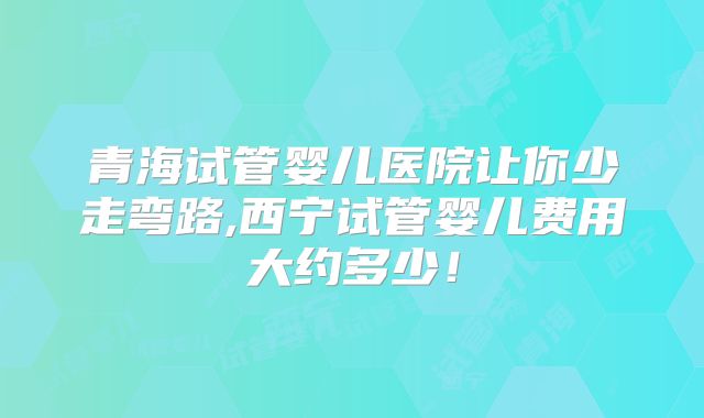 青海试管婴儿医院让你少走弯路,西宁试管婴儿费用大约多少！