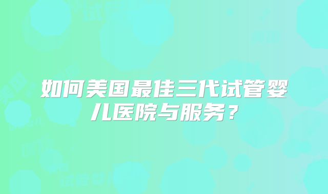 如何美国最佳三代试管婴儿医院与服务？