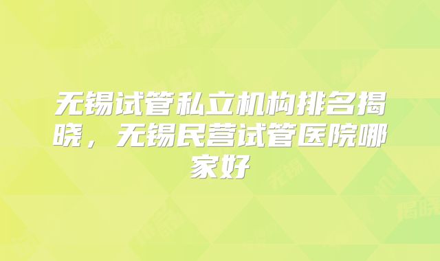 无锡试管私立机构排名揭晓，无锡民营试管医院哪家好