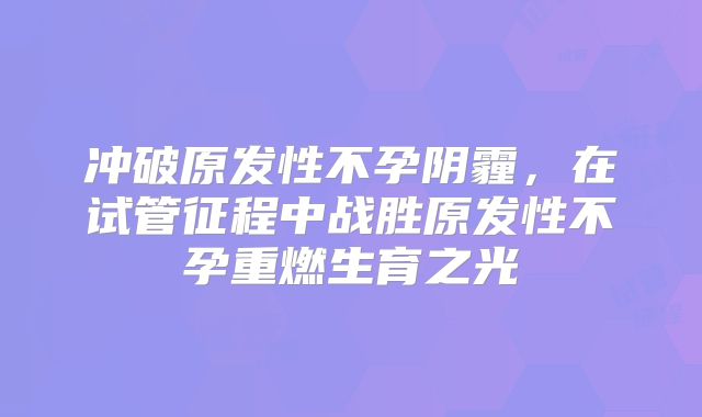 冲破原发性不孕阴霾，在试管征程中战胜原发性不孕重燃生育之光​