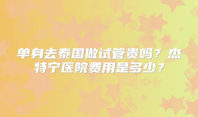单身去泰国做试管贵吗？杰特宁医院费用是多少？