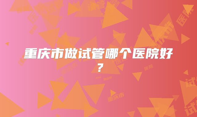 重庆市做试管哪个医院好？