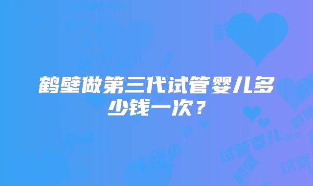 鹤壁做第三代试管婴儿多少钱一次？