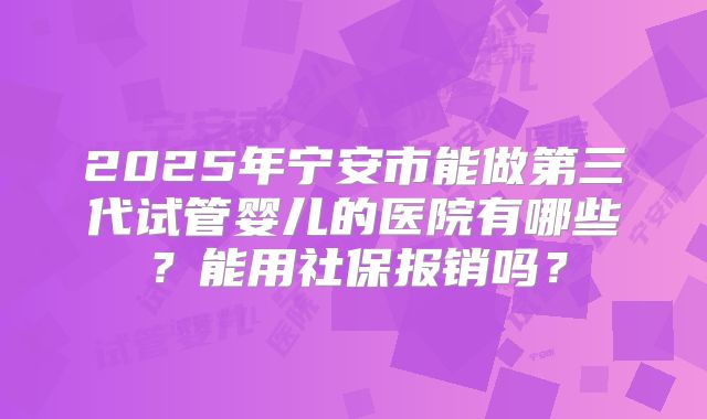 2025年宁安市能做第三代试管婴儿的医院有哪些？能用社保报销吗？