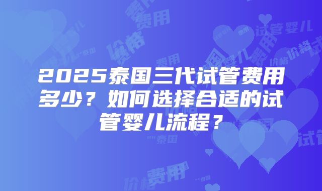 2025泰国三代试管费用多少？如何选择合适的试管婴儿流程？