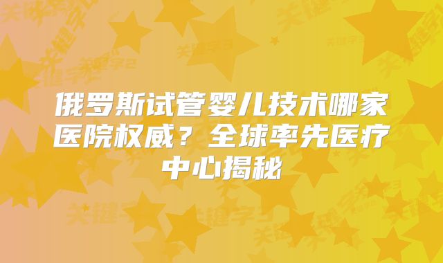 俄罗斯试管婴儿技术哪家医院权威？全球率先医疗中心揭秘