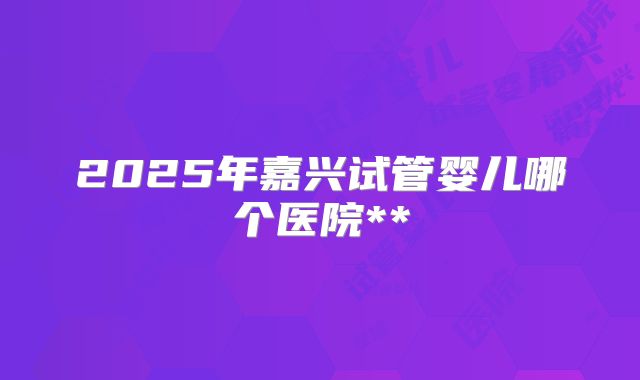 2025年嘉兴试管婴儿哪个医院**