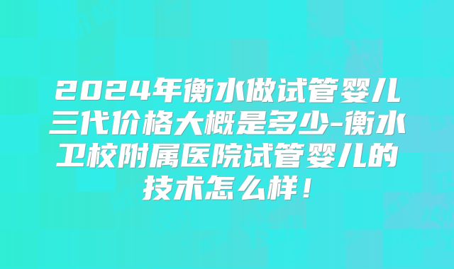 2024年衡水做试管婴儿三代价格大概是多少-衡水卫校附属医院试管婴儿的技术怎么样!
