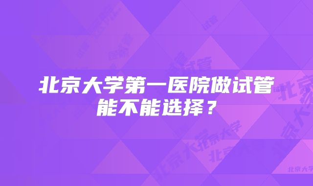 北京大学第一医院做试管能不能选择？