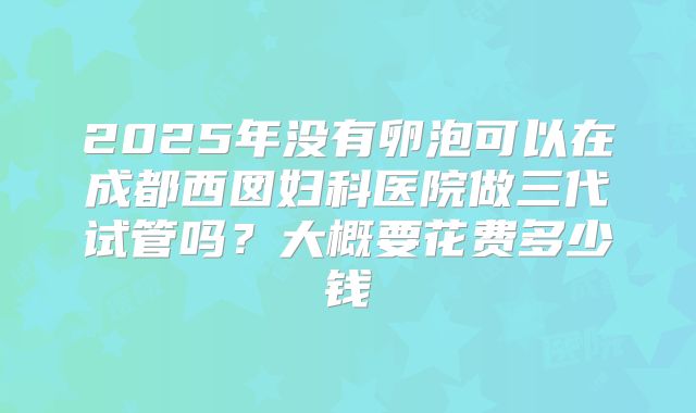 2025年没有卵泡可以在成都西囡妇科医院做三代试管吗？大概要花费多少钱