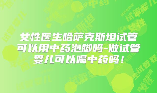女性医生哈萨克斯坦试管可以用中药泡脚吗-做试管婴儿可以喝中药吗！