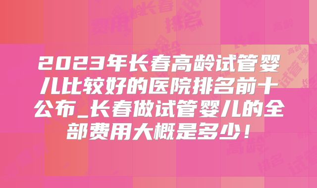 2023年长春高龄试管婴儿比较好的医院排名前十公布_长春做试管婴儿的全部费用大概是多少!
