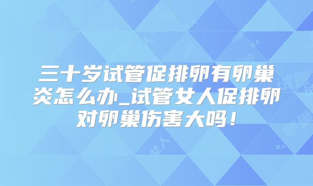三十岁试管促排卵有卵巢炎怎么办_试管女人促排卵对卵巢伤害大吗！
