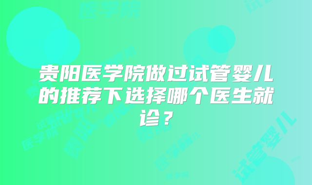 贵阳医学院做过试管婴儿的推荐下选择哪个医生就诊?