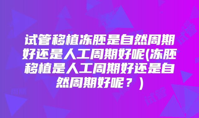 试管移植冻胚是自然周期好还是人工周期好呢(冻胚移植是人工周期好还是自然周期好呢？)