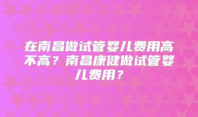 在南昌做试管婴儿费用高不高？南昌康健做试管婴儿费用？